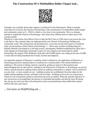The Construction Of A Multimillion Dollar Chapel And...
I thought very carefully about what religion I would pick for the final project. What eventually
motivated me to choose the Church of Scientology is the construction of a multimillion dollar chapel
and community center on E. 125th St, which is very close to my community. This is a strategic
attempt to expand the Church of Scientology s base from more affluent areas to urban areas with
younger people.
Whenever I come home from Marist I have to take the Bx15 bus at 125th street to get across the river
to the Bronx. My commute takes me right passed the new Church of Scientology building and
community center. The construction site fascinated me, every time my bus drove past it I wondered
what was the purpose of the Church of Scientology. I ... Show more content on Helpwriting.net ...
Initially Dianetics developed as a self help system, subsequently Hubbard established his ideas into a
wide ranging set of principles and rituals as part of a new religious movement that he called
Scientology. By August 1950, Hubbard s book had sold 55,000 copies, was selling at the rate of 4,000
a week and was being translated into French, German and Japanese.
An important segment of Dianetics is auditing which is defined as, the application of Dianetics or
Scientology processes and procedures to someone by a trained auditor. One formal definition of
auditing is: The action of asking a person a question, getting an answer to that question and
acknowledging him for that answer. Auditing in the framework of Dianetics or Scientology, an activity
where a person trained in auditing listens and gives auditing commands to a subject, who is referred to
as a pre clear , or more usually as a pc . Auditing sessions are confidential, the notes taken by the
auditor during auditing sessions, and kept in the pc folder . Auditing involves the use of processes,
which are sets of questions asked or instructions given by an auditor. When the specific objective of
any one process is accomplished, the process is concluded and another can then be used. By doing
this, the pc are said to be able to free themselves from unwanted barriers that inhibit their natural
abilities like fear, grieving or
... Get more on HelpWriting.net ...
 