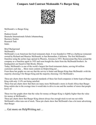 Compare And Contrast Mcdonalds Vs Burger King
McDonald s vs Burger King
─
Hudson Gooch
Deutsche Internationale Schule Johannesburg
Business Studies
Research Task
Index
Brief Background
McDonald s
McDonald s is an American fast food restaurant chain. It was founded in 1940 as a barbecue restaurant
owned by Richard and Maurice McDonald, in San Bernardino, California. The first McDonald s
franchise using the arches logo opened in Phoenix, Arizona in 1953. Businessman Ray Kroc joined the
company as a franchise agent in 1955 and soon bought the chain from the McDonald brothers. Its
headquarters are based in Oak Brook, Illinois.
Today, McDonald s is one of the world s largest fast food restaurant chains, serving 68 million
customers each day ... Show more content on Helpwriting.net ...
From these bar graphs we can see that the service is better and Burger King than McDonald s with the
majority choosing 4 for Burger King and the majority choosing 3 for McDonald s.
These pie charts show that the expected standards of these fast food companies is better kept at Burger
King with only 11.8% not being satisfied.
These four pie charts show that there are many more McDonald s stores in South Africa than Burger
King outlets due to the average time it would take to drive to one and the number of stores that people
know of.
These two bar graphs show that the value for money at Burger King is slightly higher than the value
for money at McDonald s.
These pie charts show that Burger King almost always has enough stock to not run out while
McDonald s often runs out of stock. These pie charts show that McDonald s has a lot more advertising
than Burger
... Get more on HelpWriting.net ...
 