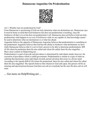 Damascene Augustine On Predestination
Art 1: Whether men are predestined by God?
From Damascene is questioning if God can truly determine what our destinations are. Damascene says
It must be borne in mind that God foreknows but does not predetermine everything, since He
foreknows all that is in us but does not predetermine it all. Damascene does not believe God can truly
predetermine what happens to us even if God knows what we are capable of, that knowledge cannot
be used to determine what our destinations is or what lies ahead.
Augustine believes the opposite of Damascene Augustine believes that predestination is something in
the predestined. Augustine believes that God has the ability to foreknow what destinations we have
while Damascene believes that it is not in God s powers to be able to determine predestination. RM
(8:30) whom he predestine them He also called and whom He called, them He also magnifies. ...
Show more content on Helpwriting.net ...
Predestination is a part of provide and providence is determined by individuals minds; however, the
execution of providence which is called government. Predestination is similar to a type of order an
ordering that determines some individuals towards eternal salvation that exists in a divine mind.
According to the Apostle RM (8:30) whom He predestined, them He also called and whom He called
them He also magnified. The Apostle believes that whomever God calls upon, this person will be an
amazing and special person because God does not call on everybody but the ones He does call on will
enter
... Get more on HelpWriting.net ...
 