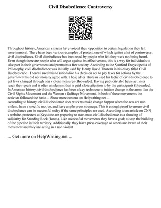 Civil Disobedience Controversy
Throughout history, American citizens have voiced their opposition to certain legislation they felt
were immoral. There have been various examples of protest, one of which ignites a lot of controversy;
civil disobedience. Civil disobedience has been used by people who felt they were not being heard.
Even though there are people who will argue against its effectiveness, this is a way for individuals to
take part in their government and promotes a free society. According to the Stanford Encyclopedia of
Philosophy, civil disobedience was initially used by Henry David Thoreau in his essay titled Civil
Disobedience . Thoreau used this to rationalize his decision not to pay taxes for actions by the
government he did not morally agree with. Those after Thoreau used his tactic of civil disobedience to
get laws changed through non violent measures (Brownlee). Having publicity also helps activists
reach their goals and is often an element that is paid close attention to by the participants (Brownlee).
In American history, civil disobedience has been a key technique to initiate change in the areas like the
Civil Rights Movement and the Women s Suffrage Movement. In both of these movements the
activists followed the basic ... Show more content on Helpwriting.net ...
According to history, civil disobedience does work to make change happen when the acts are non
violent, have a specific motive, and have ample press coverage. This is enough proof to ensure civil
disobedience can be successful today if the same principles are used. According to an article on CNN
s website, protesters at Keystone are preparing to start mass civil disobedience as a showing of
solidarity for Standing Rock (Jones). Like successful movements they have a goal; to stop the building
of the pipeline in their territory. Additionally, they have press coverage so others are aware of their
movement and they are acting in a non violent
... Get more on HelpWriting.net ...
 