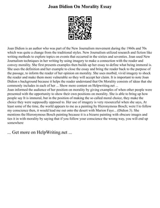 Joan Didion On Morality Essay
Joan Didion is an author who was part of the New Journalism movement during the 1960s and 70s
which was quite a change from the traditional styles. New Journalism utilized research and fiction like
writing methods to explore topics on events that occurred in the sixties and seventies. Joan used New
Journalism techniques in her writing by using imagery to make a connection with the reader and
convey morality. She first presents examples then builds up her essay to define what being immoral is.
She uses the definition and her example to close the essay and bring the reader back to the purpose of
the passage, to inform the reader of her opinion on morality. She uses morbid, vivid imagery to shock
the reader and make them more vulnerable so they will accept her claim. It is important to note Joan
Didion s background because it helps the reader understand that On Morality consists of ideas that she
commonly includes in each of her ... Show more content on Helpwriting.net ...
Joan informed the audience of her position on morality by giving examples of when other people were
presented with the opportunity to show their own positions on morality. She is able to bring up how
people say It is immoral, but in the position of making the so called moral choice, they make the
choice they were supposedly opposed to. Her use of imagery is very resourceful when she says, At
least some of the time, the world appears to me as a painting by Hieronymous Bosch; were I to follow
my conscience then, it would lead me out onto the desert with Marion Faye... (Didion 3). She
mentions the Hieronymous Bosch painting because it is a bizarre painting with obscure images and
ties it in with morality by saying that if you follow your conscience the wrong way, you will end up
somewhere
... Get more on HelpWriting.net ...
 