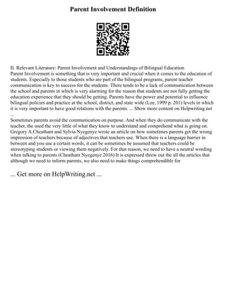 Parent Involvement Definition
II. Relevant Literature: Parent Involvement and Understandings of Bilingual Education
Parent Involvement is something that is very important and crucial when it comes to the education of
students. Especially to those students who are part of the bilingual programs, parent teacher
communication is key to success for the students. There tends to be a lack of communication between
the school and parents in which is very alarming for the reason that students are not fully getting the
education experience that they should be getting. Parents have the power and potential to influence
bilingual policies and practice at the school, district, and state wide (Lee, 1999 p. 201) levels in which
it is very important to have good relations with the parents. ... Show more content on Helpwriting.net
...
Sometimes parents avoid the communication on purpose. And when they do communicate with the
teacher, the used the very little of what they know to understand and comprehend what is going on.
Gregory A.Cheatham and Sylvia Nyegenye wrote an article on how sometimes parents get the wrong
impression of teachers because of adjectives that teachers use. When there is a language barrier in
between and you use a certain words, it can be sometimes be assumed that teachers could be
stereotyping students or viewing them negatively. For that reason, we need to have a neutral wording
when talking to parents (Cheatham Nyegenye 2016) It is expressed threw out the all the articles that
although we need to inform parents, we also need to make things comprehendible for
... Get more on HelpWriting.net ...
 