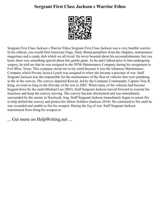 Sergeant First Class Jackson s Warrior Ethos
Sergeant First Class Jackson s Warrior Ethos Sergeant First Class Jackson was a very humble warrior.
In his cubical, you would find American Flags, Daily Bread pamphlets from the chaplain, maintenance
magazines and a candy dish which we all loved. He never boasted about his accomplishments, but you
knew there was something special about this gentle giant. As he and I talked prior to him undergoing
surgery, he told me that he was assigned to the 507th Maintenance Company during his assignment to
Fort Bliss, Texas. This company stood out in my mind because it was the infamous Maintenance
Company which Private Jessica Lynch was assigned to when she became a prisoner of war. Staff
Sergeant Jackson was the responsible for the maintenance of the fleet of vehicles that were partaking
in the in the convoy. The convoy departed Kuwait, led by the Company Commander, Captain Troy K.
King, en route to Iraq on the first day of the war in 2003. When many of the vehicles had become
bogged down by the sand (Michael Luo 2003), Staff Sergeant Jackson moved forward to execute his
functions and keep the convoy moving. The convoy became disoriented and was immediately
surrounded by the enemy in Nasiriyah, Iraq. Staff Sergeant Jackson immediately began to return fire
to help defend the convoy and protect his fellow Soldiers (Jackson 2014). He continued to fire until he
was wounded and unable to fire his weapon. During the fog of war, Staff Sergeant Jackson
transitioned from firing his weapon to
... Get more on HelpWriting.net ...
 