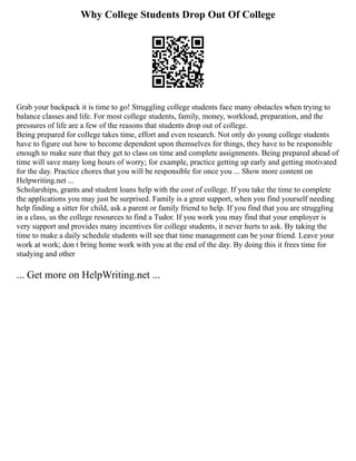 Why College Students Drop Out Of College
Grab your backpack it is time to go! Struggling college students face many obstacles when trying to
balance classes and life. For most college students, family, money, workload, preparation, and the
pressures of life are a few of the reasons that students drop out of college.
Being prepared for college takes time, effort and even research. Not only do young college students
have to figure out how to become dependent upon themselves for things, they have to be responsible
enough to make sure that they get to class on time and complete assignments. Being prepared ahead of
time will save many long hours of worry; for example, practice getting up early and getting motivated
for the day. Practice chores that you will be responsible for once you ... Show more content on
Helpwriting.net ...
Scholarships, grants and student loans help with the cost of college. If you take the time to complete
the applications you may just be surprised. Family is a great support, when you find yourself needing
help finding a sitter for child, ask a parent or family friend to help. If you find that you are struggling
in a class, us the college resources to find a Tudor. If you work you may find that your employer is
very support and provides many incentives for college students, it never hurts to ask. By taking the
time to make a daily schedule students will see that time management can be your friend. Leave your
work at work; don t bring home work with you at the end of the day. By doing this it frees time for
studying and other
... Get more on HelpWriting.net ...
 