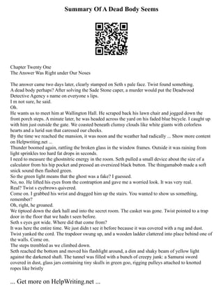 Summary Of A Dead Body Seems
Chapter Twenty One
The Answer Was Right under Our Noses
The answer came two days later, clearly stamped on Seth s pale face. Twist found something.
A dead body perhaps? After solving the Sade Stone caper, a murder would put the Deadwood
Detective Agency s name on everyone s lips.
I m not sure, he said.
Oh.
He wants us to meet him at Wallington Hall. He scraped back his lawn chair and jogged down the
front porch steps. A minute later, he was headed across the yard on his faded blue bicycle. I caught up
with him just outside the gate. We coasted beneath clumsy clouds like white giants with colorless
hearts and a lurid sun that caressed our cheeks.
By the time we reached the mansion, it was noon and the weather had radically ... Show more content
on Helpwriting.net ...
Thunder boomed again, rattling the broken glass in the window frames. Outside it was raining from
light sprinkles too hard fat drops in seconds.
I need to measure the ghostnitric energy in the room. Seth pulled a small device about the size of a
calculator from his hip pocket and pressed an oversized black button. The thingamabob made a soft
snick sound then flashed green.
So the green light means that the ghost was a fake? I guessed.
No, no. He lifted his eyes from the contraption and gave me a worried look. It was very real.
Real? Twist s eyebrows quivered.
Come on. I grabbed his wrist and dragged him up the stairs. You wanted to show us something,
remember?
Oh, right, he groaned.
We tiptoed down the dark hall and into the secret room. The casket was gone. Twist pointed to a trap
door in the floor that we hadn t seen before.
Seth s eyes got wide. Where did that come from?
It was here the entire time. We just didn t see it before because it was covered with a rug and dust.
Twist yanked the cord. The trapdoor swung up, and a wooden ladder clattered into place behind one of
the walls. Come on.
The steps trembled as we climbed down.
Seth reached the bottom and moved his flashlight around, a dim and shaky beam of yellow light
against the darkened shaft. The tunnel was filled with a bunch of creepy junk: a Samurai sword
covered in dust, glass jars containing tiny skulls in green goo, rigging pulleys attached to knotted
ropes like bristly
... Get more on HelpWriting.net ...
 