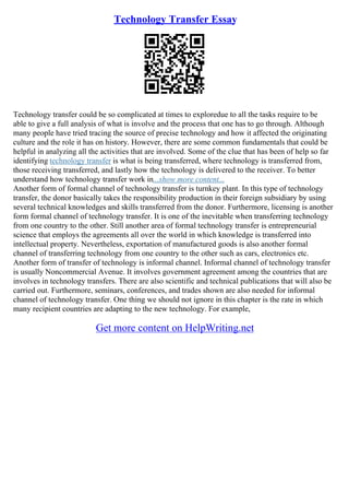 Technology Transfer Essay
Technology transfer could be so complicated at times to exploredue to all the tasks require to be
able to give a full analysis of what is involve and the process that one has to go through. Although
many people have tried tracing the source of precise technology and how it affected the originating
culture and the role it has on history. However, there are some common fundamentals that could be
helpful in analyzing all the activities that are involved. Some of the clue that has been of help so far
identifying technology transfer is what is being transferred, where technology is transferred from,
those receiving transferred, and lastly how the technology is delivered to the receiver. To better
understand how technology transfer work in...show more content...
Another form of formal channel of technology transfer is turnkey plant. In this type of technology
transfer, the donor basically takes the responsibility production in their foreign subsidiary by using
several technical knowledges and skills transferred from the donor. Furthermore, licensing is another
form formal channel of technology transfer. It is one of the inevitable when transferring technology
from one country to the other. Still another area of formal technology transfer is entrepreneurial
science that employs the agreements all over the world in which knowledge is transferred into
intellectual property. Nevertheless, exportation of manufactured goods is also another formal
channel of transferring technology from one country to the other such as cars, electronics etc.
Another form of transfer of technology is informal channel. Informal channel of technology transfer
is usually Noncommercial Avenue. It involves government agreement among the countries that are
involves in technology transfers. There are also scientific and technical publications that will also be
carried out. Furthermore, seminars, conferences, and trades shown are also needed for informal
channel of technology transfer. One thing we should not ignore in this chapter is the rate in which
many recipient countries are adapting to the new technology. For example,
Get more content on HelpWriting.net
 