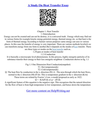 A Study On Heat Transfer Essay
Chapter 1. Heat Transfer
1.1Interoduction
Energy can not be created and can not be destroy ,it is a universal truth . Energy which may find out
in various forms.for example kinetic energy,potential energy, thermal energy etc. so that heat is the
form of thermal energy.According to human various purposes same energy can uses in various
places. In this case the transfer of energy is very important. There are various methods bywhich we
can transform energy from one form to another.But it depands on the modes of heat transfer. There
are three types or modes on the heat transfer such as..
1.2Types or modes of heat transfer
1.2.1Conduction
It is basically a microscopic level phenomenon. In this process, highly energetic particles of its
substance transfer their energy to their less energetic neighbour .Conduction shown in fig. 1.1
Fig.1.1 One Dimension Heat Conduction(snapshot)
T1: Hot temperature(k)
T2: Cold tempreture(k)
Q: The heat flow by conduction in the x–direction (W) A : The area through which the heat flows,
normal to the x–direction (M) dT/dx: This is temperature gradient in the x–direction (K/m)
These terms are related by Fourier 's Law, a model proposed as early as 1822:
Q = –KAdT/dx or q= –dT/dx
A significant feature of this equation is the negative sign. This recognises that the natural direction
for the flow of heat is from high temperature to low temperature, and hence down the temperature
Get more content on HelpWriting.net
 