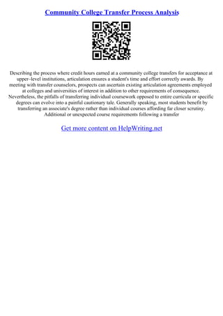 Community College Transfer Process Analysis
Describing the process where credit hours earned at a community college transfers for acceptance at
upper–level institutions, articulation ensures a student's time and effort correctly awards. By
meeting with transfer counselors, prospects can ascertain existing articulation agreements employed
at colleges and universities of interest in addition to other requirements of consequence.
Nevertheless, the pitfalls of transferring individual coursework opposed to entire curricula or specific
degrees can evolve into a painful cautionary tale. Generally speaking, most students benefit by
transferring an associate's degree rather than individual courses affording far closer scrutiny.
Additional or unexpected course requirements following a transfer
Get more content on HelpWriting.net
 