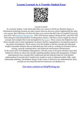 Lessons Learned As A Transfer Student Essay
Lessons Learned
As a transfer student, I only had to take three core courses to finish my Bachelor degree in
Information technology because my other courses from my previous school supplemented the other
core courses. But I did learn a lot from the three core courses that did I take at Campbell University
were (ITS–345) Database Management , (ITS–410) System Analysis Design & Dev, and (ITS–410)
Networking & Telecommunication. In taking these courses, I felt these courses taught me relevant
concepts and examples that I used and applied in my project. These courses also helped me learn
about concepts such as time management in project and how management is an important aspect in
any project development. These courses were also helpful in that the concepts provided great
insights in possible obstacles that an individual may deal with in a working environment such as
security, network communication, and framework and business infrastructures.
In the course (ITS–345) Database Management, I felt this course to be great refresher course that
helped me refresh my ideas and concepts regarding database design and management. It helped
understand previous concepts that I understood and also help provided me with detailed
understanding of concepts that I needed more insight on such as relational models, SQL, entity
relationship modeling, and database design. In this course it allowed to me understand how these
concepts are all connected and how businesses use database in a
Get more content on HelpWriting.net
 
