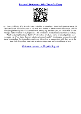 Personal Statement: Why Transfer Essay
As I mentioned in my Why Transfer essay, I decided to major in art for my undergraduate study; the
contrast between the life in Nashville and New York and the experience of my internships gave me
the courage to finally make this determination. During my freshmen year, the satisfaction artwork
brought me the fountain of my happiness. I still could recall those dreamlike experience: Holiday
Windows during Christmas, the New York Fashion Week, the works in tons of galleries and
museums, etc. When facing those oil painting artworks, I couldn't stop imaging how printers made
those brushstrokes. The just right thick pigment allowed me to communicate with them across the
time limit. Regardless how many academic assignments and exams I faced or how
Get more content on HelpWriting.net
 