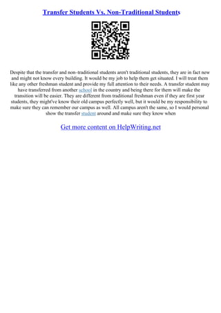 Transfer Students Vs. Non-Traditional Students
Despite that the transfer and non–traditional students aren't traditional students, they are in fact new
and might not know every building. It would be my job to help them get situated. I will treat them
like any other freshman student and provide my full attention to their needs. A transfer student may
have transferred from another school in the country and being there for them will make the
transition will be easier. They are different from traditional freshman even if they are first year
students, they might've know their old campus perfectly well, but it would be my responsibility to
make sure they can remember our campus as well. All campus aren't the same, so I would personal
show the transfer student around and make sure they know when
Get more content on HelpWriting.net
 