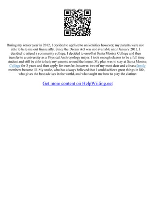During my senior year in 2012, I decided to applied to universities however; my parents were not
able to help me out financially. Since the Dream Act was not available until January 2013, I
decided to attend a community college. I decided to enroll at Santa Monica College and then
transfer to a university as a Physical Anthropology major. I took enough classes to be a full time
student and still be able to help my parents around the house. My plan was to stay at Santa Monica
College for 3 years and then apply for transfer; however, two of my most dear and closest family
members became ill. My uncle, who has always believed that I could achieve great things in life,
who gives the best advises in the world, and who taught me how to play the clarinet
Get more content on HelpWriting.net
 