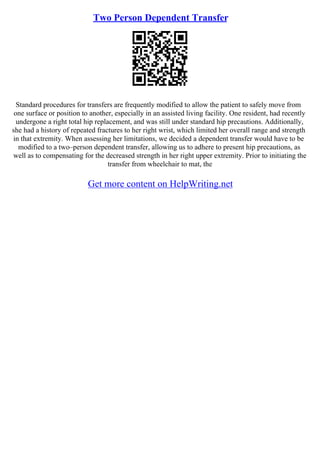 Two Person Dependent Transfer
Standard procedures for transfers are frequently modified to allow the patient to safely move from
one surface or position to another, especially in an assisted living facility. One resident, had recently
undergone a right total hip replacement, and was still under standard hip precautions. Additionally,
she had a history of repeated fractures to her right wrist, which limited her overall range and strength
in that extremity. When assessing her limitations, we decided a dependent transfer would have to be
modified to a two–person dependent transfer, allowing us to adhere to present hip precautions, as
well as to compensating for the decreased strength in her right upper extremity. Prior to initiating the
transfer from wheelchair to mat, the
Get more content on HelpWriting.net
 