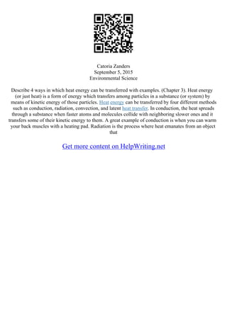 Catoria Zanders
September 5, 2015
Environmental Science
Describe 4 ways in which heat energy can be transferred with examples. (Chapter 3). Heat energy
(or just heat) is a form of energy which transfers among particles in a substance (or system) by
means of kinetic energy of those particles. Heat energy can be transferred by four different methods
such as conduction, radiation, convection, and latent heat transfer. In conduction, the heat spreads
through a substance when faster atoms and molecules collide with neighboring slower ones and it
transfers some of their kinetic energy to them. A great example of conduction is when you can warm
your back muscles with a heating pad. Radiation is the process where heat emanates from an object
that
Get more content on HelpWriting.net
 