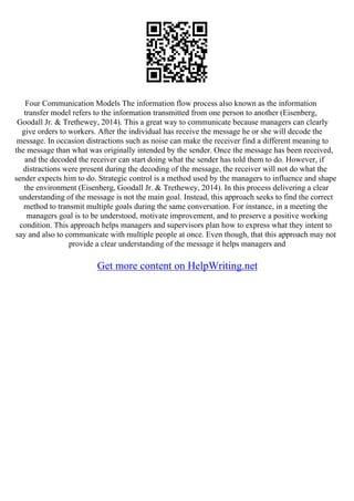 Four Communication Models The information flow process also known as the information
transfer model refers to the information transmitted from one person to another (Eisenberg,
Goodall Jr. & Trethewey, 2014). This a great way to communicate because managers can clearly
give orders to workers. After the individual has receive the message he or she will decode the
message. In occasion distractions such as noise can make the receiver find a different meaning to
the message than what was originally intended by the sender. Once the message has been received,
and the decoded the receiver can start doing what the sender has told them to do. However, if
distractions were present during the decoding of the message, the receiver will not do what the
sender expects him to do. Strategic control is a method used by the managers to influence and shape
the environment (Eisenberg, Goodall Jr. & Trethewey, 2014). In this process delivering a clear
understanding of the message is not the main goal. Instead, this approach seeks to find the correct
method to transmit multiple goals during the same conversation. For instance, in a meeting the
managers goal is to be understood, motivate improvement, and to preserve a positive working
condition. This approach helps managers and supervisors plan how to express what they intent to
say and also to communicate with multiple people at once. Even though, that this approach may not
provide a clear understanding of the message it helps managers and
Get more content on HelpWriting.net
 