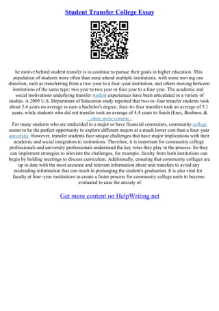 Student Transfer College Essay
he motive behind student transfer is to continue to pursue their goals in higher education. This
population of students more often than none attend multiple institutions, with some moving one
direction, such as transferring from a two–year to a four–year institution, and others moving between
institutions of the same type: two year to two year or four year to a four year. The academic and
social motivations underlying transfer student experiences have been articulated in a variety of
studies. A 2005 U.S. Department of Education study reported that two–to–four transfer students took
about 5.4 years on average to earn a bachelor's degree, four–to–four transfers took an average of 5.1
years, while students who did not transfer took an average of 4.4 years to finish (Enzi, Boehner, &
...show more content...
For many students who are undecided in a major or have financial constraints, community college
seems to be the perfect opportunity to explore different majors at a much lower cost than a four–year
university. However, transfer students face unique challenges that have major implications with their
academic and social integration to institutions. Therefore, it is important for community college
professionals and university professionals understand the key roles they play in the process. So they
can implement strategies to alleviate the challenges, for example, faculty from both institutions can
begin by holding meetings to discuss curriculum. Additionally, ensuring that community colleges are
up to date with the most accurate and relevant information about unit transfers to avoid any
misleading information that can result in prolonging the student's graduation. It is also vital for
faculty at four–year institutions to create a faster process for community college units to become
evaluated to ease the anxiety of
Get more content on HelpWriting.net
 
