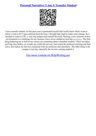 Personal Narrative: I Am A Transfer Student
I am a transfer student, for the past years I questioned myself did I really knew what I want or
where I want to be? I got confused most the time, I thought that I had to make some change. So I
decided to come to UIC, a very big campus and cultural diversity. Starting a new semester at new
environments is a challenge for me, because I have never studied at such big university. The first
thing bothering me is half of my classes are containing about a hundred students. I have not taken
such big class before, so it make me a little bit nervous. Just watch the professor teaching and then
leave, this makes me feel less connected with my professor and classmates. The other thing is the
campus is too big, especially for out new coming students I
Get more content on HelpWriting.net
 