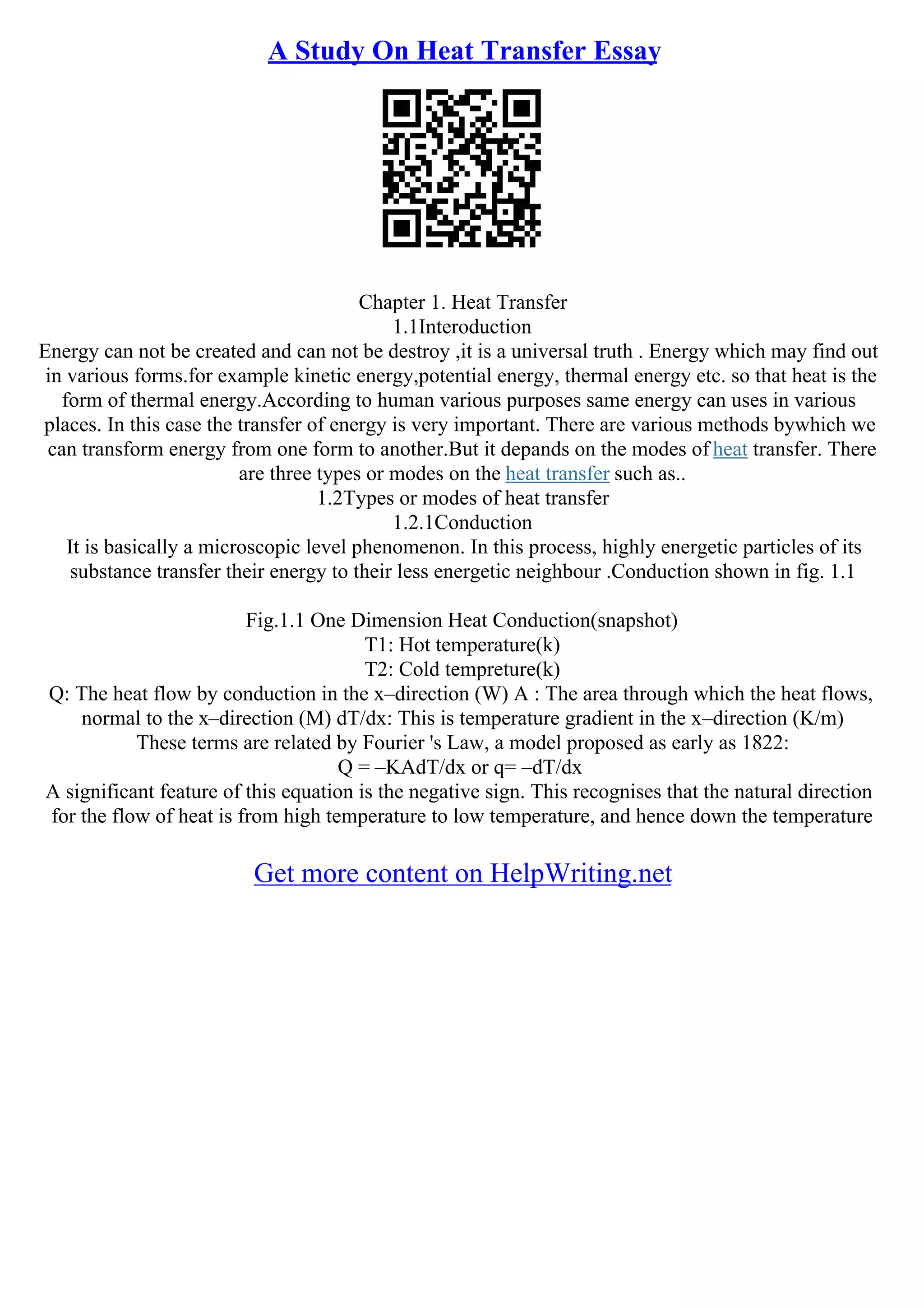 A Study On Heat Transfer Essay
Chapter 1. Heat Transfer
1.1Interoduction
Energy can not be created and can not be destroy ,it is a universal truth . Energy which may find out
in various forms.for example kinetic energy,potential energy, thermal energy etc. so that heat is the
form of thermal energy.According to human various purposes same energy can uses in various
places. In this case the transfer of energy is very important. There are various methods bywhich we
can transform energy from one form to another.But it depands on the modes of heat transfer. There
are three types or modes on the heat transfer such as..
1.2Types or modes of heat transfer
1.2.1Conduction
It is basically a microscopic level phenomenon. In this process, highly energetic particles of its
substance transfer their energy to their less energetic neighbour .Conduction shown in fig. 1.1
Fig.1.1 One Dimension Heat Conduction(snapshot)
T1: Hot temperature(k)
T2: Cold tempreture(k)
Q: The heat flow by conduction in the x–direction (W) A : The area through which the heat flows,
normal to the x–direction (M) dT/dx: This is temperature gradient in the x–direction (K/m)
These terms are related by Fourier 's Law, a model proposed as early as 1822:
Q = –KAdT/dx or q= –dT/dx
A significant feature of this equation is the negative sign. This recognises that the natural direction
for the flow of heat is from high temperature to low temperature, and hence down the temperature
Get more content on HelpWriting.net
 
