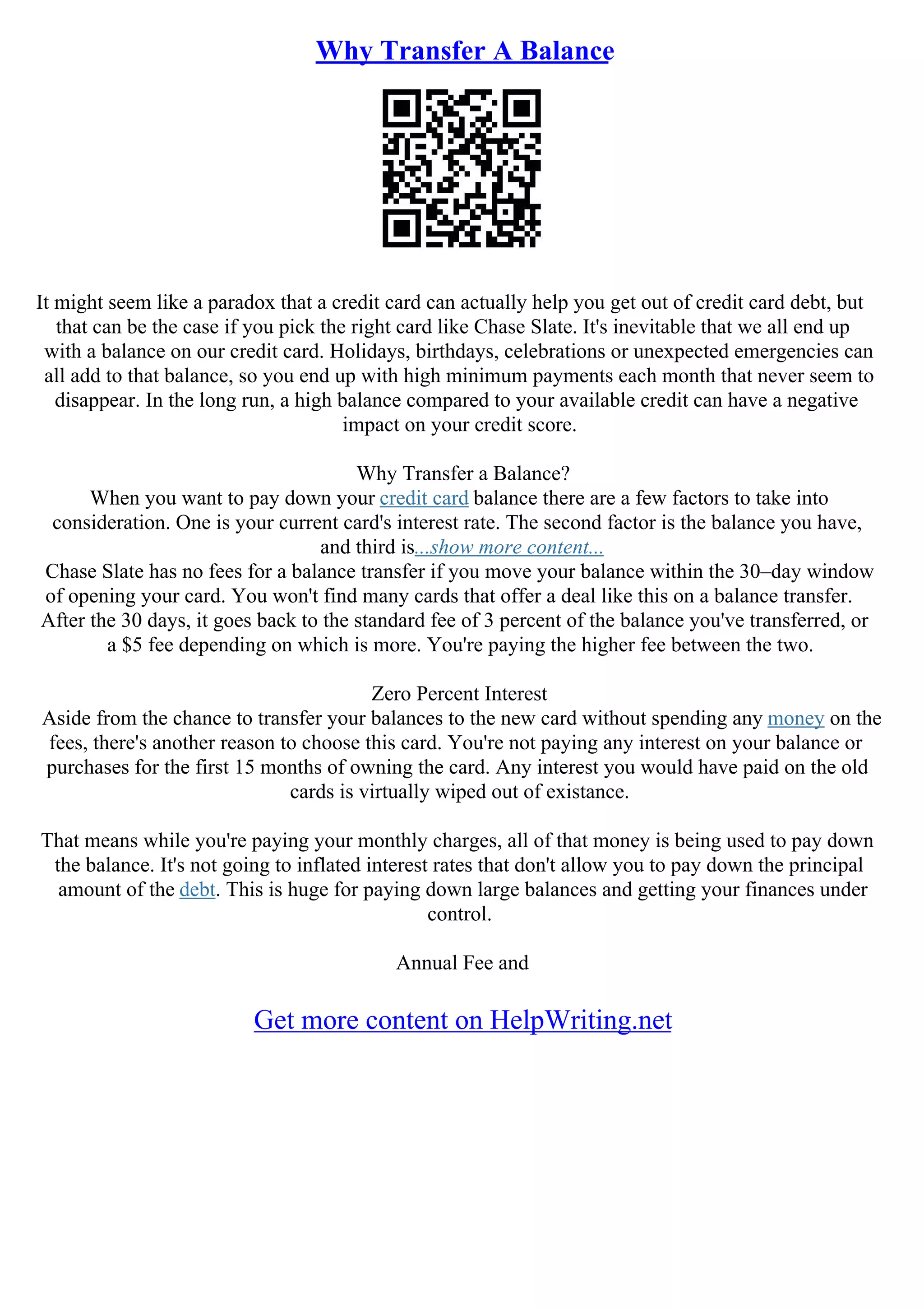 Why Transfer A Balance
It might seem like a paradox that a credit card can actually help you get out of credit card debt, but
that can be the case if you pick the right card like Chase Slate. It's inevitable that we all end up
with a balance on our credit card. Holidays, birthdays, celebrations or unexpected emergencies can
all add to that balance, so you end up with high minimum payments each month that never seem to
disappear. In the long run, a high balance compared to your available credit can have a negative
impact on your credit score.
Why Transfer a Balance?
When you want to pay down your credit card balance there are a few factors to take into
consideration. One is your current card's interest rate. The second factor is the balance you have,
and third is...show more content...
Chase Slate has no fees for a balance transfer if you move your balance within the 30–day window
of opening your card. You won't find many cards that offer a deal like this on a balance transfer.
After the 30 days, it goes back to the standard fee of 3 percent of the balance you've transferred, or
a $5 fee depending on which is more. You're paying the higher fee between the two.
Zero Percent Interest
Aside from the chance to transfer your balances to the new card without spending any money on the
fees, there's another reason to choose this card. You're not paying any interest on your balance or
purchases for the first 15 months of owning the card. Any interest you would have paid on the old
cards is virtually wiped out of existance.
That means while you're paying your monthly charges, all of that money is being used to pay down
the balance. It's not going to inflated interest rates that don't allow you to pay down the principal
amount of the debt. This is huge for paying down large balances and getting your finances under
control.
Annual Fee and
Get more content on HelpWriting.net
 