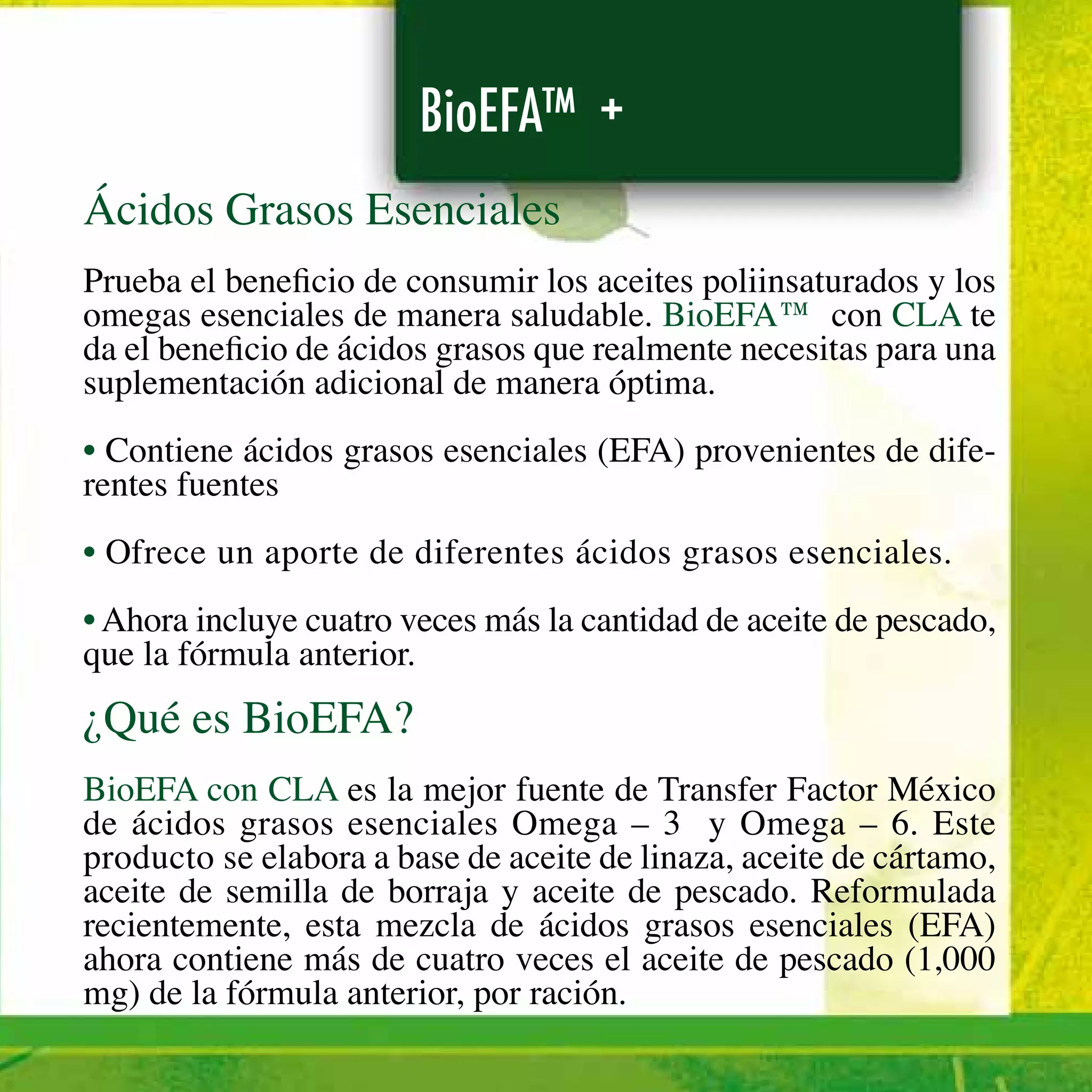 BioEFA™ +
Ácidos Grasos Esenciales
Prueba el beneficio de consumir los aceites poliinsaturados y los
omegas esenciales de manera saludable. BioEFA™ con CLA te
da el beneficio de ácidos grasos que realmente necesitas para una
suplementación adicional de manera óptima.
• Contiene ácidos grasos esenciales (EFA) provenientes de dife-
rentes fuentes
• Ofrece un aporte de diferentes ácidos grasos esenciales.
• Ahora incluye cuatro veces más la cantidad de aceite de pescado,
que la fórmula anterior.
¿Qué es BioEFA?
BioEFA con CLA es la mejor fuente de Transfer Factor México
de ácidos grasos esenciales Omega – 3 y Omega – 6. Este
producto se elabora a base de aceite de linaza, aceite de cártamo,
aceite de semilla de borraja y aceite de pescado. Reformulada
recientemente, esta mezcla de ácidos grasos esenciales (EFA)
ahora contiene más de cuatro veces el aceite de pescado (1,000
mg) de la fórmula anterior, por ración.
 