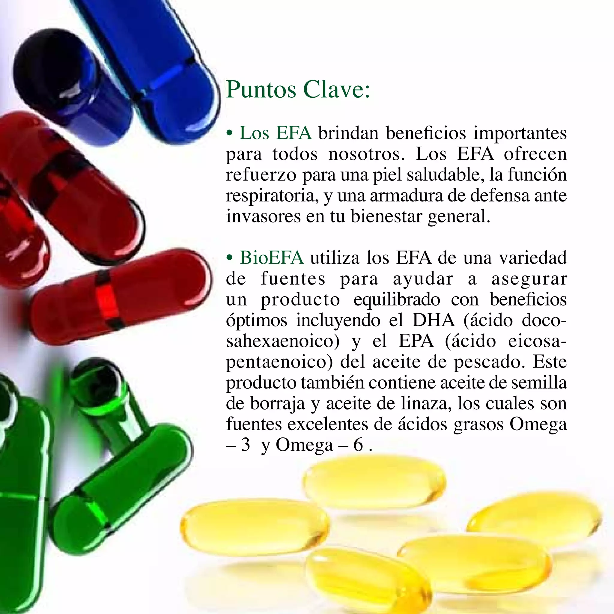 Puntos Clave:
• Los EFA brindan beneficios importantes
para todos nosotros. Los EFA ofrecen
refuerzo para una piel saludable, la función
respiratoria, y una armadura de defensa ante
invasores en tu bienestar general.
• BioEFA utiliza los EFA de una variedad
de fuentes para ayudar a asegurar
un producto equilibrado con beneficios
óptimos incluyendo el DHA (ácido doco-
sahexaenoico) y el EPA (ácido eicosa-
pentaenoico) del aceite de pescado. Este
producto también contiene aceite de semilla
de borraja y aceite de linaza, los cuales son
fuentes excelentes de ácidos grasos Omega
– 3 y Omega – 6 .
 