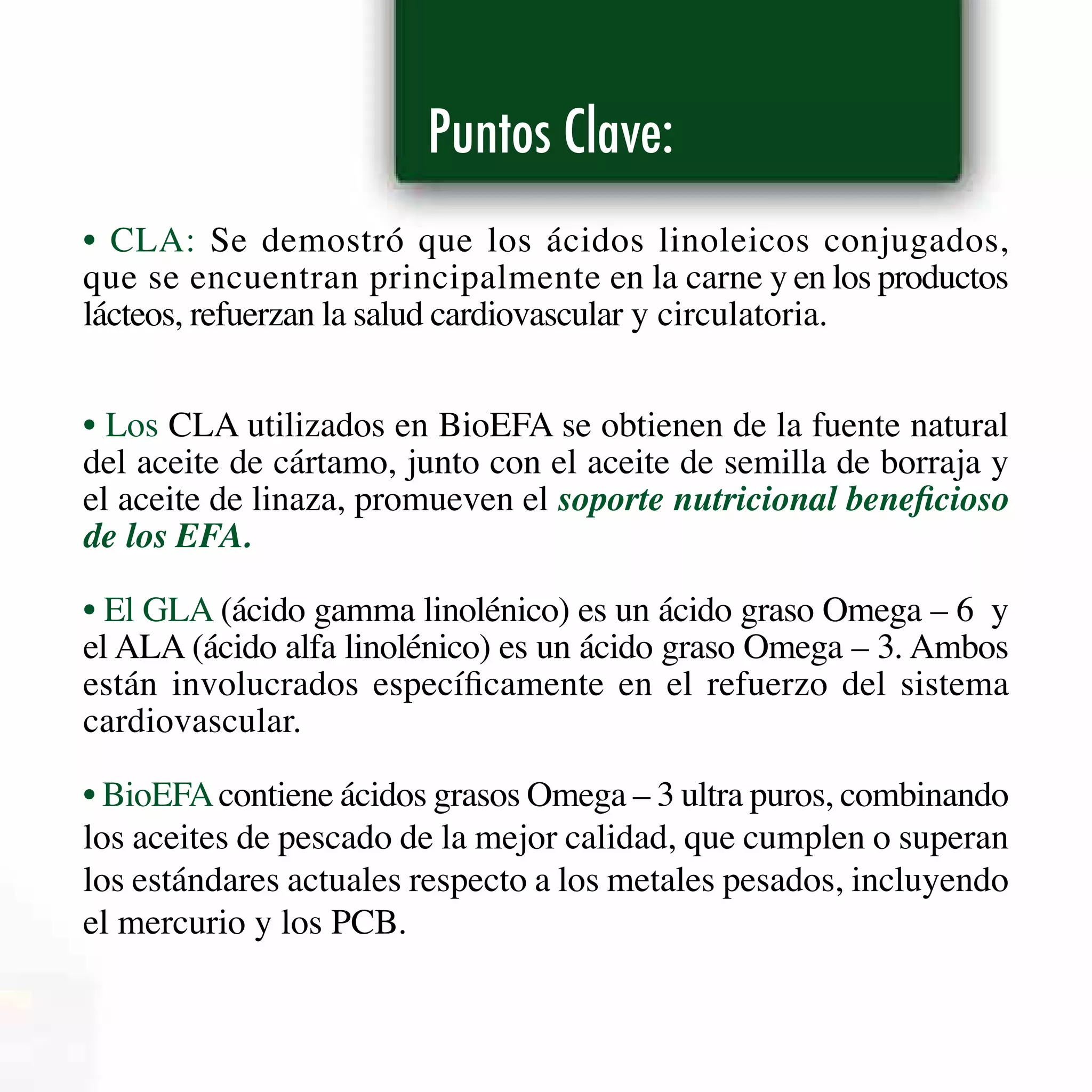 Puntos Clave:
• CLA: Se demostró que los ácidos linoleicos conjugados,
que se encuentran principalmente en la carne y en los productos
lácteos, refuerzan la salud cardiovascular y circulatoria.
• Los CLA utilizados en BioEFA se obtienen de la fuente natural
del aceite de cártamo, junto con el aceite de semilla de borraja y
el aceite de linaza, promueven el soporte nutricional beneficioso
de los EFA.
• El GLA (ácido gamma linolénico) es un ácido graso Omega – 6 y
el ALA (ácido alfa linolénico) es un ácido graso Omega – 3. Ambos
están involucrados específicamente en el refuerzo del sistema
cardiovascular.
• BioEFAcontiene ácidos grasos Omega – 3 ultra puros, combinando
los aceites de pescado de la mejor calidad, que cumplen o superan
los estándares actuales respecto a los metales pesados, incluyendo
el mercurio y los PCB.
 
