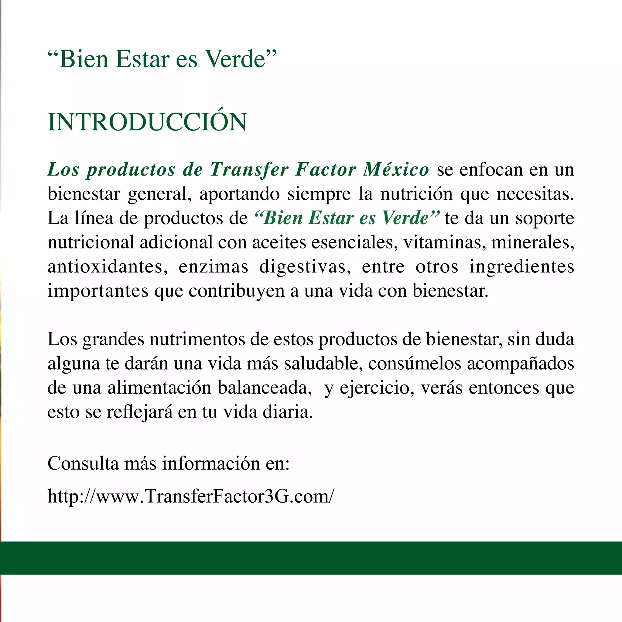 “Bien Estar es Verde”
INTRODUCCIÓN
Los productos de Transfer Factor México se enfocan en un
bienestar general, aportando siempre la nutrición que necesitas.
La línea de productos de “Bien Estar es Verde” te da un soporte
nutricional adicional con aceites esenciales, vitaminas, minerales,
antioxidantes, enzimas digestivas, entre otros ingredientes
importantes que contribuyen a una vida con bienestar.
Los grandes nutrimentos de estos productos de bienestar, sin duda
alguna te darán una vida más saludable, consúmelos acompañados
de una alimentación balanceada, y ejercicio, verás entonces que
esto se reflejará en tu vida diaria.
Consulta más información en:
http://www.TransferFactor3G.com/
 