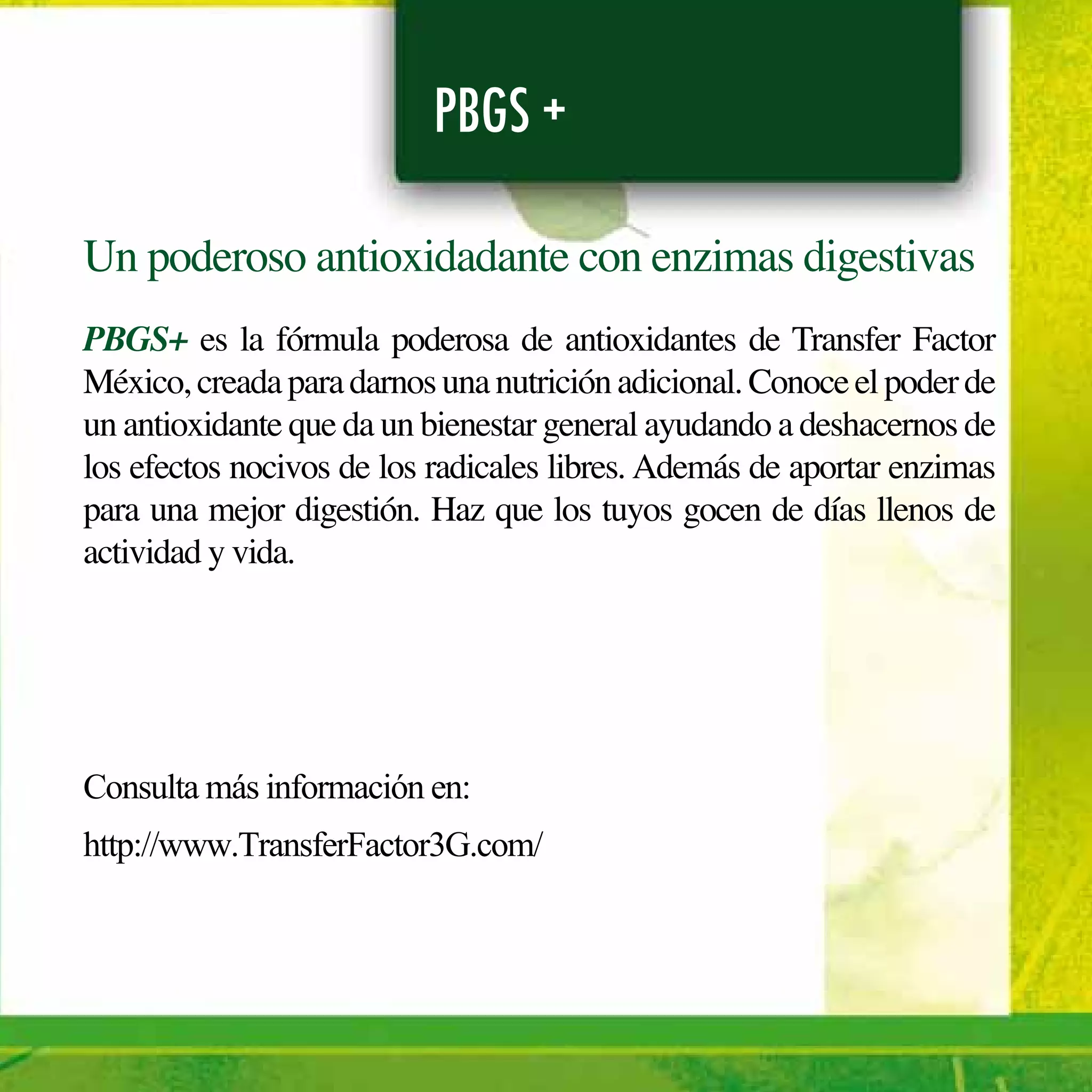 PBGS +
Un poderoso antioxidadante con enzimas digestivas
PBGS+ es la fórmula poderosa de antioxidantes de Transfer Factor
México,creadaparadarnosunanutriciónadicional.Conoceelpoderde
un antioxidante que da un bienestar general ayudando a deshacernos de
los efectos nocivos de los radicales libres. Además de aportar enzimas
para una mejor digestión. Haz que los tuyos gocen de días llenos de
actividad y vida.
Consulta más información en:
http://www.TransferFactor3G.com/
 