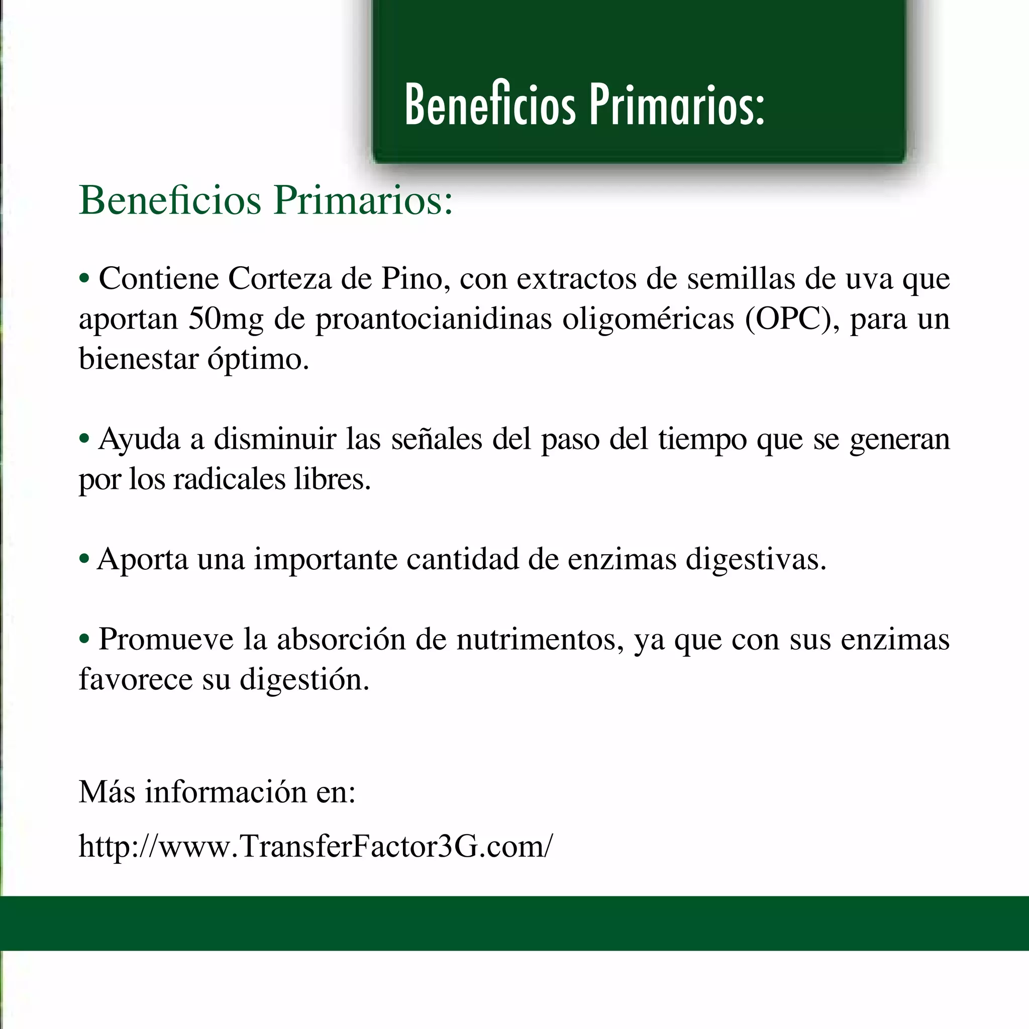 Beneficios Primarios:
Beneficios Primarios:
• Contiene Corteza de Pino, con extractos de semillas de uva que
aportan 50mg de proantocianidinas oligoméricas (OPC), para un
bienestar óptimo.
• Ayuda a disminuir las señales del paso del tiempo que se generan
por los radicales libres.
• Aporta una importante cantidad de enzimas digestivas.
• Promueve la absorción de nutrimentos, ya que con sus enzimas
favorece su digestión.
Más información en:
http://www.TransferFactor3G.com/
 
