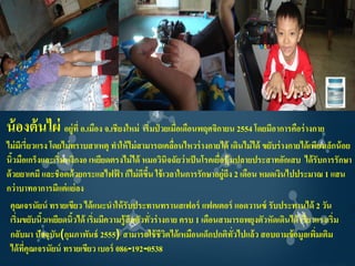 น้ องต้ นไผ่ อยู่ที่ อ.เมือง จ.เชียงใหม่ เริ่มป่ วยเมือเดือนพฤศจิกายน 2554 โดยมีอาการคือร่ างกาย
                                                      ่
ไม่ มเี รี่ยวแรง โดยไม่ ทราบสาเหตุ ทาให้ ไม่ สามารถเคลือนไหวร่ างกายได้ เดินไม่ ได้ ขยับร่ างกายได้ เพียงเล็กน้ อย
                                                        ่
นิวมือเกร็งและเริ่มหงิกงอ เหยียดตรงไม่ ได้ หมอวินิจฉัยว่ าเป็ นโรคเยือหุ้มปลายประสาทอักเสบ ได้ รับการรักษา
   ้                                                                 ่
ด้ วยยาเคมี และช็อตด้ วยกระแสไฟฟ้ า ก็ไม่ ดขน ใช้ เวลาในการรักษาอยู่ถึง 2 เดือน หมดเงินไปประมาณ 1 แสน
                                              ี ึ้
กว่ าบาทอาการมีแต่ แย่ ลง
 คุณเจรนัยน์ ทรายเขียว ได้ แนะนาให้ รับประทานทรานสเฟอร์ แฟคเตอร์ แอดวานซ์ รับประทานได้ 2 วัน
 เริ่มขยับนิวเหยียดนิวได้ เริ่มมีความรู้สึกตัวทัวร่ างกาย ครบ 1 เดือนสามารถพยุงตัวหัดเดินได้ เรี่ยวแรงเริ่ม
               ้        ้                          ่
 กลับมา ปัจจุบน(กุมภาพันธ์ 2555) สามารถใช้ ชีวตได้ เหมือนเด็กปกติทวไปแล้ ว สอบถามข้ อมูลเพิมเติม
                   ั                                  ิ                   ั่                          ่
 ได้ ทคุณเจรนัยน์ ทรายเขียว เบอร์ 086-192-0538
        ี่
 