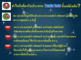 Q   ทาไมจึงต้ องรับประทาน                            ตั้งแต่ ยงเด็ก?
                                                              ั
    พ่อ แม่ ควรให้ ลูกได้ รับประทาน ทรานสเฟอร์ แฟคเตอร์ ตั้งแต่ ยงเด็ก
                                                                 ั
A   เพราะเหตุผลต่ าง ๆ ดังนี้
     เพราะ ทรานสเฟอร์ แฟคเตอร์ จะช่ วยประหยัดเงินค่ า
     รักษาพยาบาลทีจะเกิดขึนจากการเจ็บป่ วยในอนาคต
                      ่       ้
     เพราะ ทรานสเฟอร์ แฟคเตอร์ จะช่ วยหยุดยั้งวงจรอันร้ ายกาจของ
     อาการคออักเสบ ไข้ หวัด และการติดเชื้อ ต่ าง ๆ
     เพราะ ทรานสเฟอร์ แฟคเตอร์ ช่ วยลดการใช้ ยาปฏิชีวนะ
     ที่มากเกินไปในเด็ก และลดภาระในการพาไปพบแพทย์
     จากการที่เด็กป่ วยบ่ อย ๆ
 