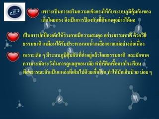 เพราะเป็ นการเสริมความแข็งแรงให้ กบระบบภูมคุ้มกันของ
                                             ั           ิ
          เด็กโดยตรง จึงเป็ นการปองกันทีต้นเหตุอย่ างได้ ผล
                                 ้      ่

เป็ นการปกปองเด็กให้ ร่างกายมีความสมดุล อย่ างธรรมชาติ ด้ วยวิธี
           ้
ธรรมชาติ เหมือนได้ รับประทานนมนาเหลืองจากแม่ อย่ างต่ อเนื่อง
                                   ้
เพราะเด็ก ๆ มีระบบภูมิคุ้มกันทีต่าอยู่แล้วโดยธรรมชาติ และมักขาด
                                ่
ความระมัดระวังในการดูแลสุ ขอนามัย ทาให้ ตดเชื้อจากโรงเรียน
                                               ิ
ที่สาธารณะอันเป็ นแหล่งทีเ่ ต็มไปด้ วยเชื้อโรค ทาให้ มักเจ็บป่ วย บ่ อย ๆ
 