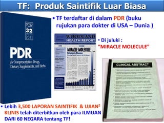 TF: Produk Saintifik Luar Biasa
• Lebih 3,500 LAPORAN SAINTIFIK & UJIAN2
KLINIS telah diterbitkan oleh para ILMUAN
DARI 60 NEGARA tentang TF!
•TF terdaftar di dalam PDR (buku
rujukan para dokter di USA – Dunia )
• Di juluki :
“MIRACLE MOLECULE”
 