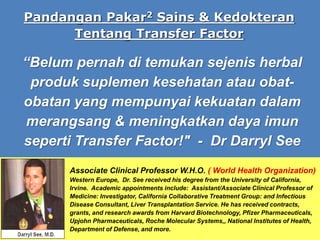 “Belum pernah di temukan sejenis herbal
produk suplemen kesehatan atau obat-
obatan yang mempunyai kekuatan dalam
merangsang & meningkatkan daya imun
seperti Transfer Factor!" - Dr Darryl See
Pandangan Pakar2 Sains & Kedokteran
Tentang Transfer Factor
Associate Clinical Professor W.H.O. ( World Health Organization)
Western Europe, Dr. See received his degree from the University of California,
Irvine. Academic appointments include: Assistant/Associate Clinical Professor of
Medicine: Investigator, California Collaborative Treatment Group: and Infectious
Disease Consultant, Liver Transplantation Service. He has received contracts,
grants, and research awards from Harvard Biotechnology, Pfizer Pharmaceuticals,
Upjohn Pharmaceuticals, Roche Molecular Systems,, National Institutes of Health,
Department of Defense, and more.
 