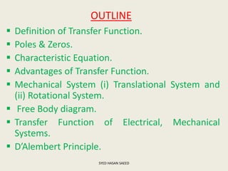 OUTLINE
 Definition of Transfer Function.
 Poles & Zeros.
 Characteristic Equation.
 Advantages of Transfer Function.
 Mechanical System (i) Translational System and
(ii) Rotational System.
 Free Body diagram.
 Transfer Function of Electrical, Mechanical
Systems.
 D’Alembert Principle.
SYED HASAN SAEED
 