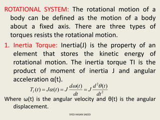 ROTATIONAL SYSTEM: The rotational motion of a
body can be defined as the motion of a body
about a fixed axis. There are three types of
torques resists the rotational motion.
1. Inertia Torque: Inertia(J) is the property of an
element that stores the kinetic energy of
rotational motion. The inertia torque TI is the
product of moment of inertia J and angular
acceleration α(t).
Where ω(t) is the angular velocity and θ(t) is the angular
displacement.
SYED HASAN SAEED
2
2
)()(
)()(
dt
td
J
dt
td
JtJtTI

 
 