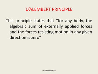 D’ALEMBERT PRINCIPLE
This principle states that “for any body, the
algebraic sum of externally applied forces
and the forces resisting motion in any given
direction is zero”
SYED HASAN SAEED
 