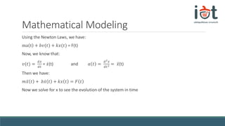 Mathematical Modeling
Using the Newton Laws, we have:
ma t + 𝑏𝑣(𝑡) + 𝑘𝑥(𝑡) = F(t)
Now, we know that:
𝑣(𝑡) =
ⅆ𝑥
ⅆ𝑡
= 𝑥(t) and 𝑎 𝑡 =
ⅆ2 𝑥
ⅆ𝑡2 = 𝑥(t)
Then we have:
𝑚 𝑥 𝑡 + 𝑏 𝑥 𝑡 + 𝑘𝑥 𝑡 = 𝐹 𝑡
Now we solve for x to see the evolution of the system in time