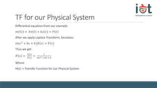 TF for our Physical System
Differential equation from our example:
𝑚 𝑥 𝑡 + 𝑏 𝑥 𝑡 + 𝑘𝑥 𝑡 = 𝐹 𝑡
After we apply Laplace Transform, becomes:
𝑚𝑠2 + 𝑏𝑠 + 𝑘 𝑋 𝑠 = 𝐹 𝑠
Thus we get:
𝐻 𝑠 =
𝑋(𝑠)
𝐹(𝑠)
=
1
𝑚𝑠2 + 𝑏𝑠 + 𝑘
Where
H(s) -> Transfer Function for our Physical System