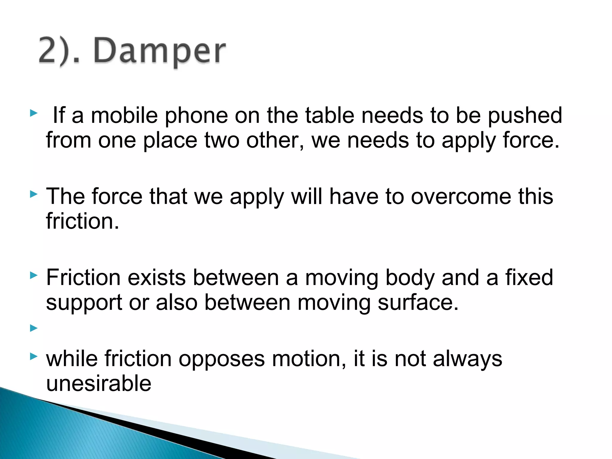  If a mobile phone on the table needs to be pushed
from one place two other, we needs to apply force.
 The force that we apply will have to overcome this
friction.
 Friction exists between a moving body and a fixed
support or also between moving surface.

 while friction opposes motion, it is not always
unesirable
 