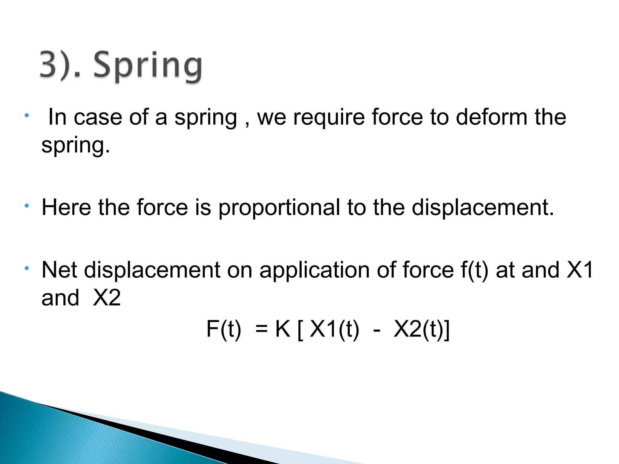 • In case of a spring , we require force to deform the
spring.
• Here the force is proportional to the displacement.
• Net displacement on application of force f(t) at and X1
and X2
F(t) = K [ X1(t) - X2(t)]
 
