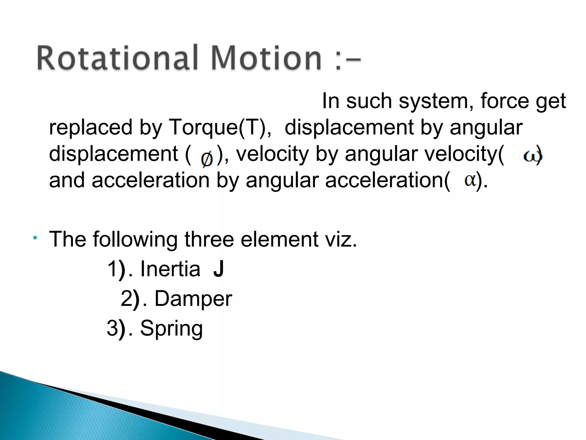In such system, force get
replaced by Torque(T), displacement by angular
displacement ( ), velocity by angular velocity( )
and acceleration by angular acceleration( ).
• The following three element viz.
1). Inertia J
2). Damper
3). Spring
 