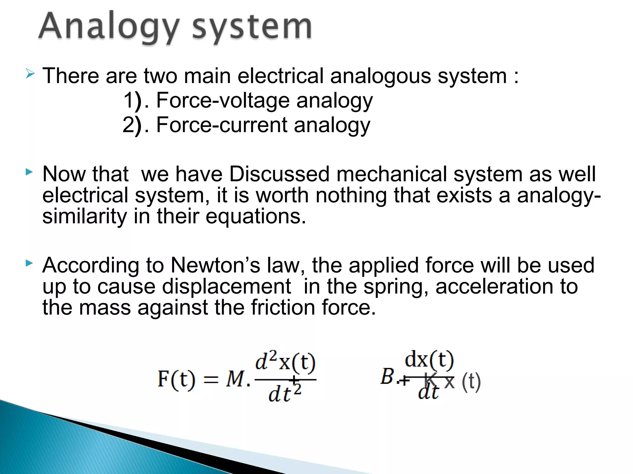  There are two main electrical analogous system :
1). Force-voltage analogy
2). Force-current analogy
 Now that we have Discussed mechanical system as well
electrical system, it is worth nothing that exists a analogy-
similarity in their equations.
 According to Newton’s law, the applied force will be used
up to cause displacement in the spring, acceleration to
the mass against the friction force.
+ + K x (t)
 