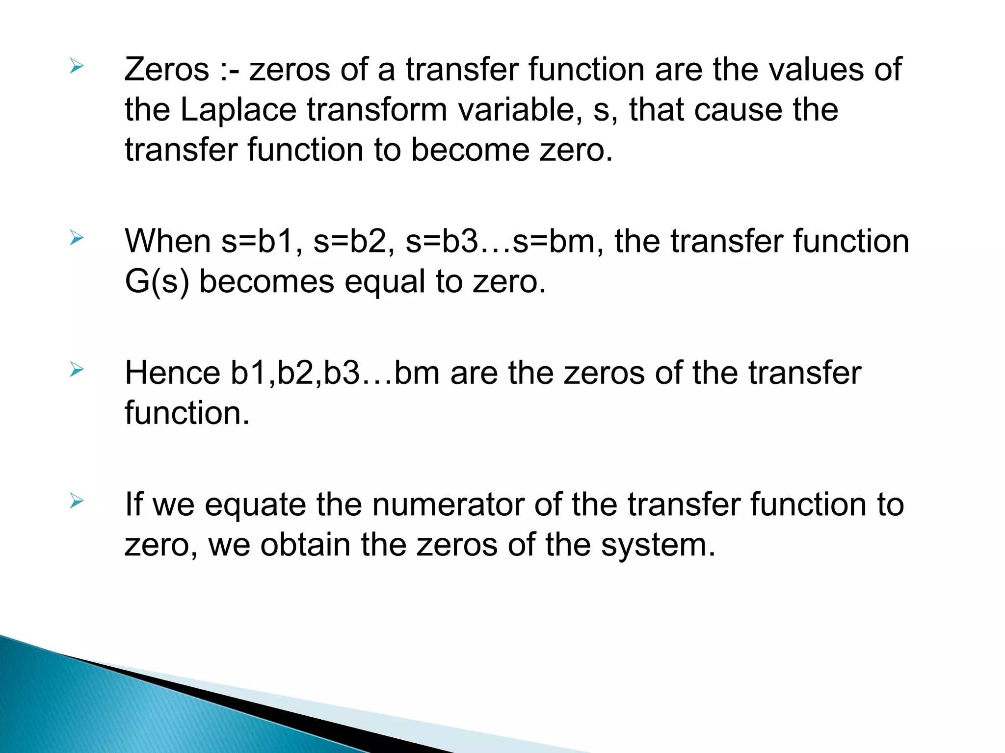  Zeros :- zeros of a transfer function are the values of
the Laplace transform variable, s, that cause the
transfer function to become zero.
 When s=b1, s=b2, s=b3…s=bm, the transfer function
G(s) becomes equal to zero.
 Hence b1,b2,b3…bm are the zeros of the transfer
function.
 If we equate the numerator of the transfer function to
zero, we obtain the zeros of the system.
 