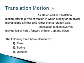 As stated earlier translation
motion refer to a type of motion in which a body or an object
moves along a linear axis rather than a rotation axis.
Translation motion involves
moving left or right , forward or back , up and down.
The following three basic element viz.
1). Mass
2). Spring
3). Damper
 
