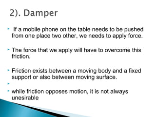  If a mobile phone on the table needs to be pushed
from one place two other, we needs to apply force.
 The force that we apply will have to overcome this
friction.
 Friction exists between a moving body and a fixed
support or also between moving surface.

 while friction opposes motion, it is not always
unesirable
 