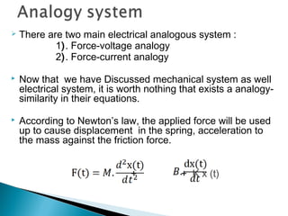  There are two main electrical analogous system :
1). Force-voltage analogy
2). Force-current analogy
 Now that we have Discussed mechanical system as well
electrical system, it is worth nothing that exists a analogy-
similarity in their equations.
 According to Newton’s law, the applied force will be used
up to cause displacement in the spring, acceleration to
the mass against the friction force.
+ + K x (t)
 