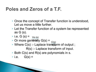  Once the concept of Transfer function is understood,
Let us move a little further.
 Let the Transfer function of a system be represented
as G (s).
 i.e. G (s) =
 Or more generally G(s) =
 Where C(s) :- Laplace transform of output ;
R(s) :- Laplace transform of input.
 Both C(s) and R(s) are polynomials in s.
 i.e. G(s) =
Vo (s)
Vi (s)
C(s)
R(s)
 