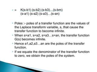  =
 Poles :- poles of a transfer function are the values of
the Laplace transform variable, s, that cause the
transfer function to become infinite.
 When s=a1, s=a2, s=a3…s=an, the transfer function
G(s) becomes infinite.
 Hence a1,a2,a3…an are the poles of the transfer
function.
 If we equate the denominator of the transfer function
to zero, we obtain the poles of the system.
K(s-b1) (s-b2) (s-b3)…(s-bm)
(s-a1) (s-a2) (s-a3)…(s-an)
 