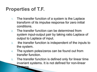 1. The transfer function of a system is the Laplace
transform of its impulse response for zero initial
conditions.
2. The transfer function can be determined from
system input-output pair by taking ratio Laplace of
output to Laplace of input.
3. the transfer function is independent of the inputs to
the system.
4. The system poles/zeros can be found out from
transfer function.
5. The transfer function is defined only for linear time
invariant systems. It is not defined for non-linear
systems.
 